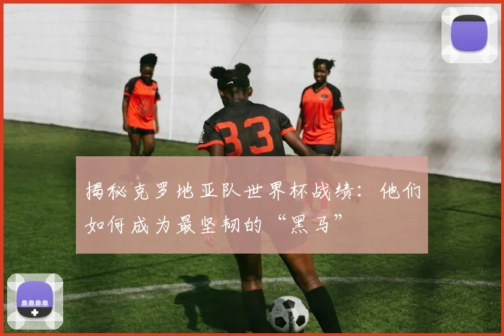 揭秘克罗地亚队世界杯战绩：他们如何成为最坚韧的“黑马”