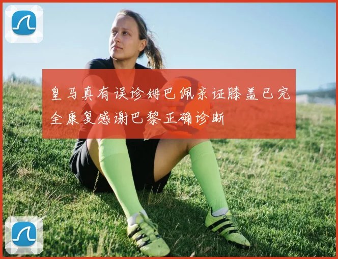 皇马真有误诊姆巴佩亲证膝盖已完全康复感谢巴黎正确诊断