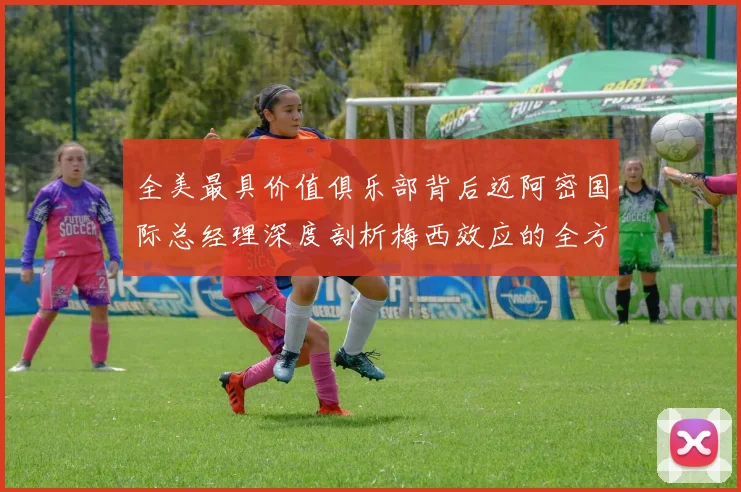 全美最具价值俱乐部背后迈阿密国际总经理深度剖析梅西效应的全方位影响