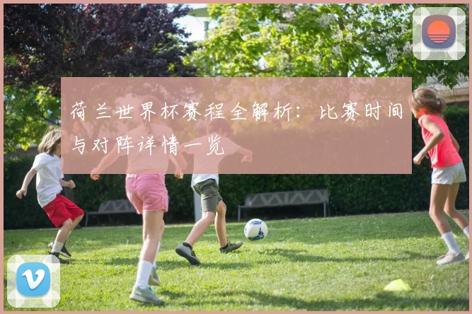 荷兰世界杯赛程全解析：比赛时间与对阵详情一览