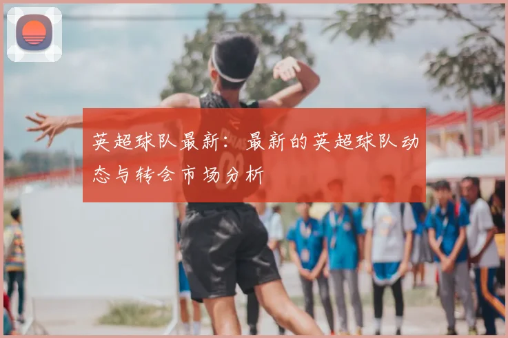 英超球队最新:最新的英超球队动态与转会市场分析